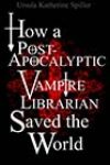 How a Post-Apocalyptic Vampire Librarian Saved the World by Ursula Katherine Spiller